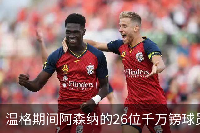 温格期间阿森纳的26位千万镑球员，你能记得多少？